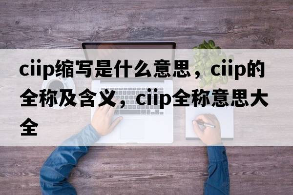 ciip縮寫(xiě)是什么意思，ciip的全稱(chēng)及含義，ciip全稱(chēng)意思大全