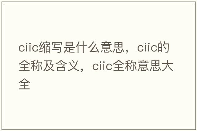 ciic縮寫(xiě)是什么意思，ciic的全稱(chēng)及含義，ciic全稱(chēng)意思大全