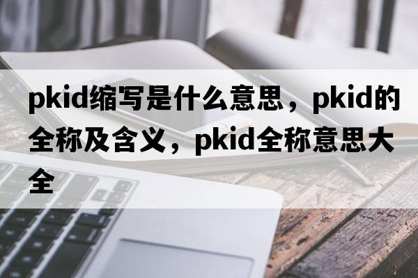 pkid縮寫(xiě)是什么意思，pkid的全稱(chēng)及含義，pkid全稱(chēng)意思大全