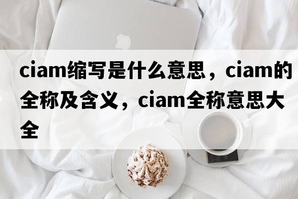 ciam縮寫(xiě)是什么意思，ciam的全稱(chēng)及含義，ciam全稱(chēng)意思大全
