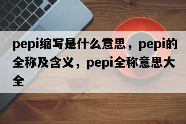 pepi縮寫(xiě)是什么意思，pepi的全稱(chēng)及含義，pepi全稱(chēng)意思大全