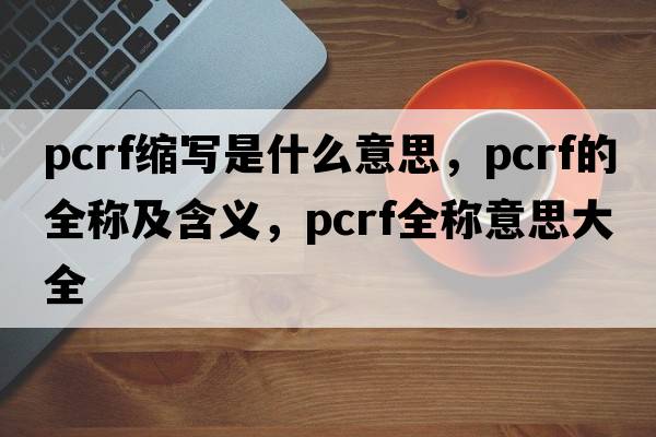 pcrf縮寫(xiě)是什么意思，pcrf的全稱(chēng)及含義，pcrf全稱(chēng)意思大全