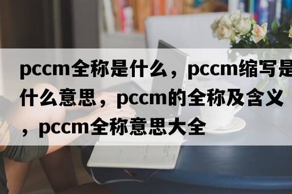 pccm全稱(chēng)是什么，pccm縮寫(xiě)是什么意思，pccm的全稱(chēng)及含義，pccm全稱(chēng)意思大全