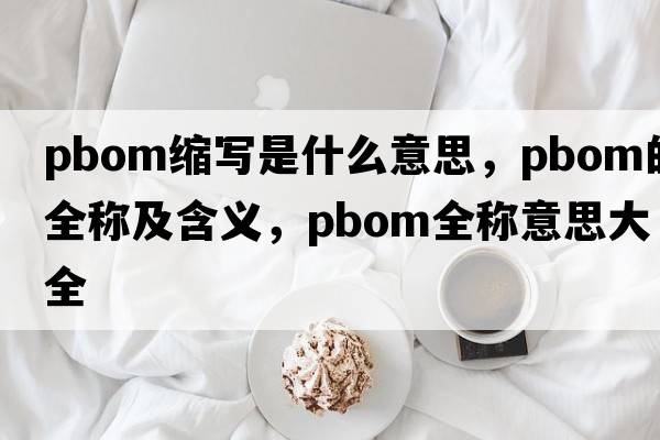 pbom縮寫(xiě)是什么意思，pbom的全稱(chēng)及含義，pbom全稱(chēng)意思大全