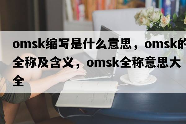 omsk縮寫(xiě)是什么意思，omsk的全稱(chēng)及含義，omsk全稱(chēng)意思大全