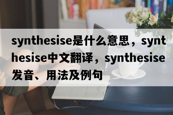 synthesise是什么意思，synthesise中文翻譯，synthesise發(fā)音、用法及例句