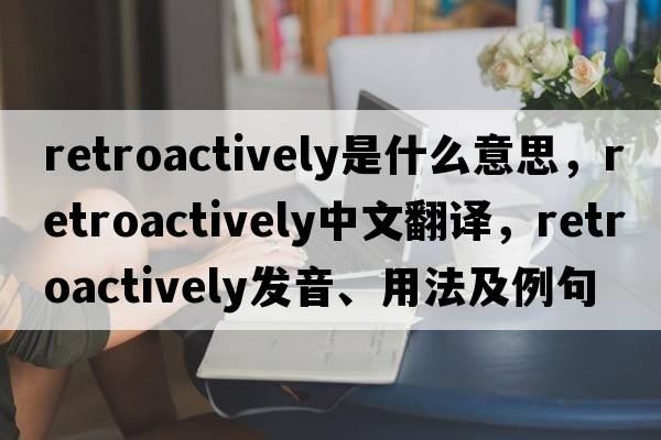 retroactively是什么意思，retroactively中文翻譯，retroactively發(fā)音、用法及例句