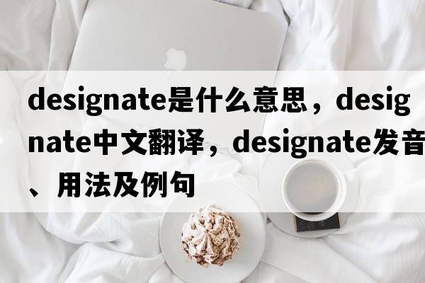 designate是什么意思，designate中文翻譯，designate發(fā)音、用法及例句
