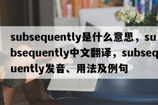 subsequently是什么意思，subsequently中文翻譯，subsequently發(fā)音、用法及例句