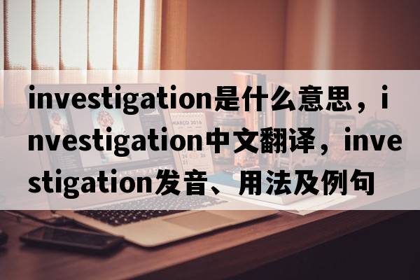 investigation是什么意思，investigation中文翻譯，investigation發(fā)音、用法及例句