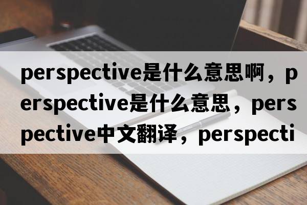 perspective是什么意思啊，perspective是什么意思，perspective中文翻譯，perspective發(fā)音、用法及例句
