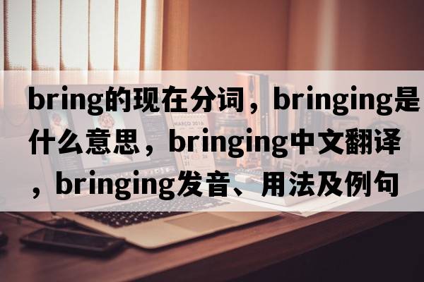 bring的現在分詞，bringing是什么意思，bringing中文翻譯，bringing發(fā)音、用法及例句