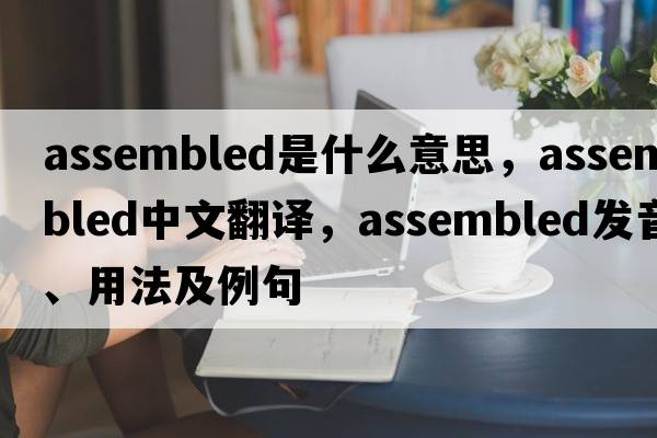 assembled是什么意思，assembled中文翻譯，assembled發(fā)音、用法及例句