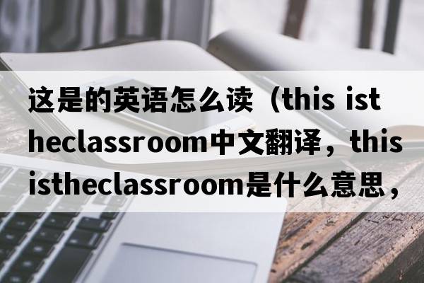 這是的英語(yǔ)怎么讀（this istheclassroom中文翻譯，this istheclassroom是什么意思，this istheclassroom發(fā)音、用法及例句）