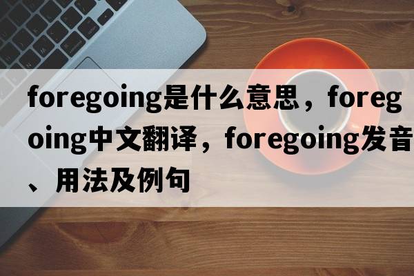foregoing是什么意思，foregoing中文翻譯，foregoing發(fā)音、用法及例句