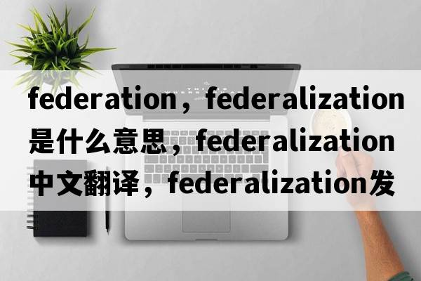 federation，federalization是什么意思，federalization中文翻譯，federalization發(fā)音、用法及例句