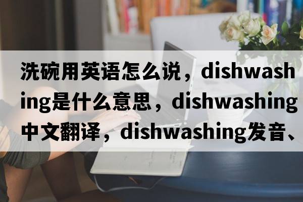 洗碗用英語(yǔ)怎么說(shuō)，dishwashing是什么意思，dishwashing中文翻譯，dishwashing發(fā)音、用法及例句