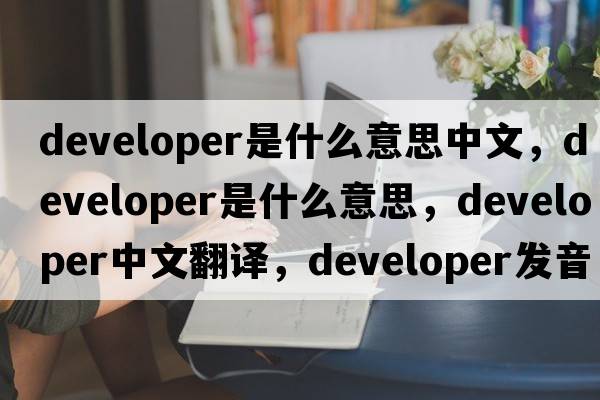 developer是什么意思中文，developer是什么意思，developer中文翻譯，developer發(fā)音、用法及例句