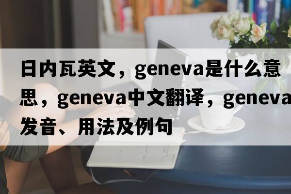 日內瓦英文，Geneva是什么意思，Geneva中文翻譯，Geneva發(fā)音、用法及例句