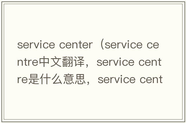 service center（service centre中文翻譯，service centre是什么意思，service centre發(fā)音、用法及例句）