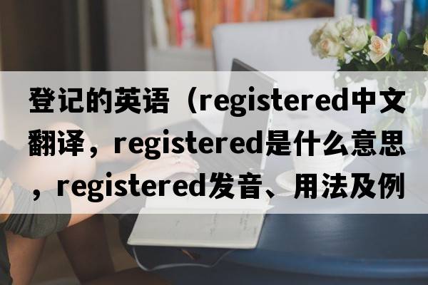 登記的英語(yǔ)（registered中文翻譯，registered是什么意思，registered發(fā)音、用法及例句）