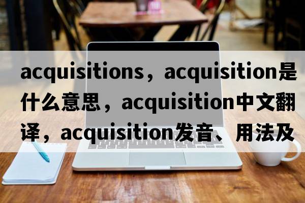 acquisitions，acquisition是什么意思，acquisition中文翻譯，acquisition發(fā)音、用法及例句
