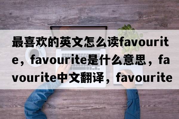 最喜歡的英文怎么讀favourite，favourite是什么意思，favourite中文翻譯，favourite發(fā)音、用法及例句