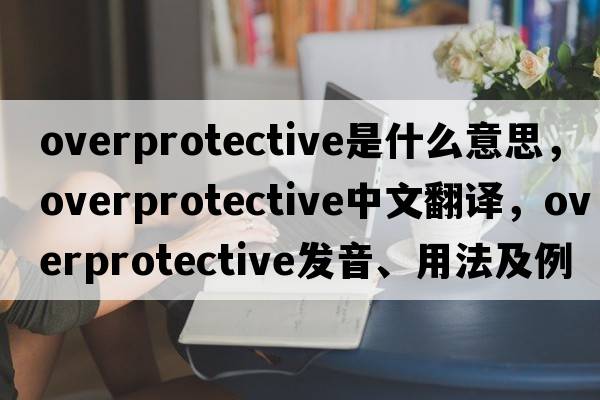 overprotective是什么意思，overprotective中文翻譯，overprotective發(fā)音、用法及例句