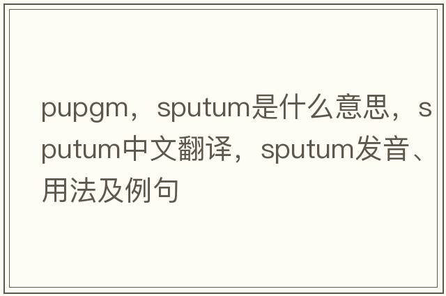 pupgm，sputum是什么意思，sputum中文翻譯，sputum發(fā)音、用法及例句