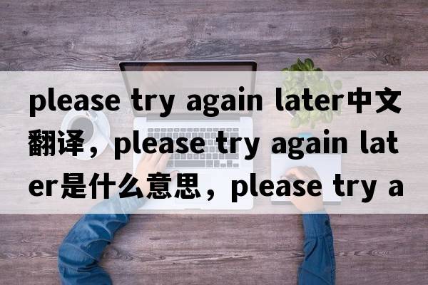 please try again later中文翻譯，please try again later是什么意思，please try again later發(fā)音、用法及例句