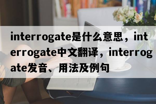 interrogate是什么意思，interrogate中文翻譯，interrogate發(fā)音、用法及例句