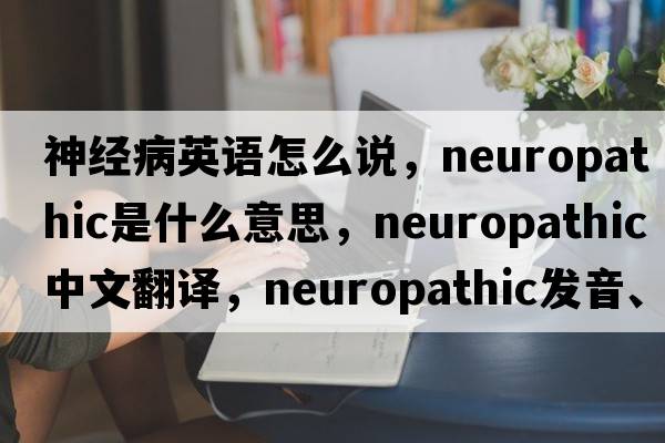 神經(jīng)病英語(yǔ)怎么說(shuō)，neuropathic是什么意思，neuropathic中文翻譯，neuropathic發(fā)音、用法及例句
