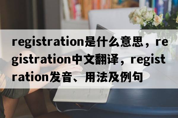 registration是什么意思，registration中文翻譯，registration發(fā)音、用法及例句