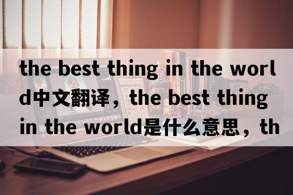 the best thing in the world中文翻譯，the best thing in the world是什么意思，the best thing in the world發(fā)音、用法及例句