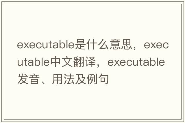 executable是什么意思，executable中文翻譯，executable發(fā)音、用法及例句