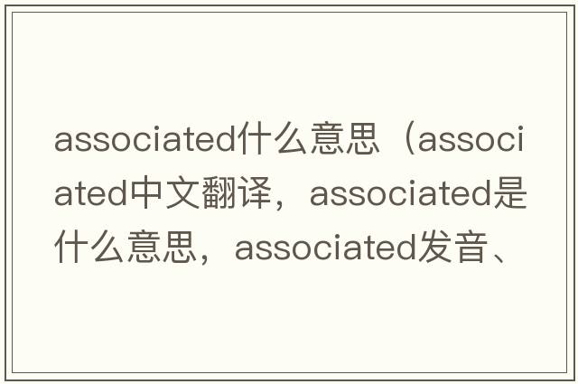 associated什么意思（associated中文翻譯，associated是什么意思，associated發(fā)音、用法及例句）