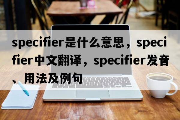 specifier是什么意思，specifier中文翻譯，specifier發(fā)音、用法及例句