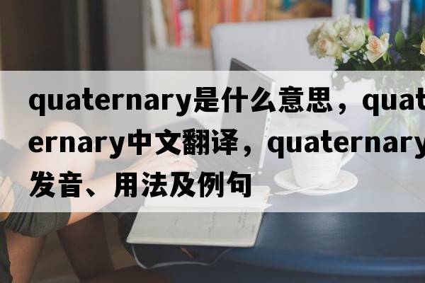 quaternary是什么意思，quaternary中文翻譯，quaternary發(fā)音、用法及例句