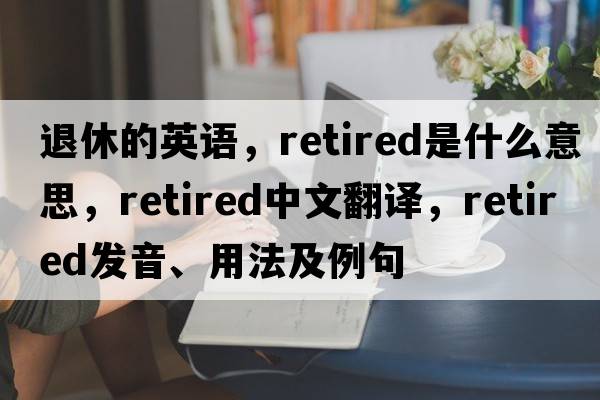 退休的英語(yǔ)，retired是什么意思，retired中文翻譯，retired發(fā)音、用法及例句