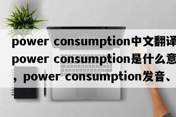 power consumption中文翻譯，power consumption是什么意思，power consumption發(fā)音、用法及例句