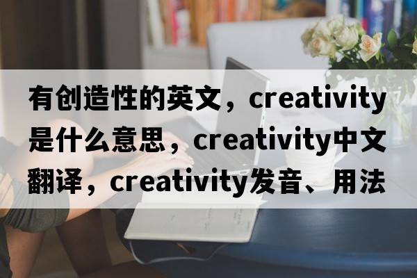 有創(chuàng  )造性的英文，creativity是什么意思，creativity中文翻譯，creativity發(fā)音、用法及例句