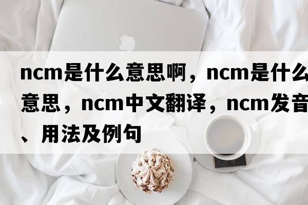 ncm是什么意思啊，NCM是什么意思，NCM中文翻譯，NCM發(fā)音、用法及例句