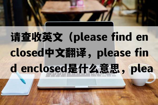請查收英文（please find enclosed中文翻譯，please find enclosed是什么意思，please find enclosed發(fā)音、用法及例句）