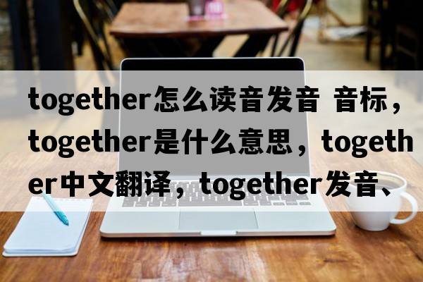 together怎么讀音發(fā)音 音標，together是什么意思，together中文翻譯，together發(fā)音、用法及例句