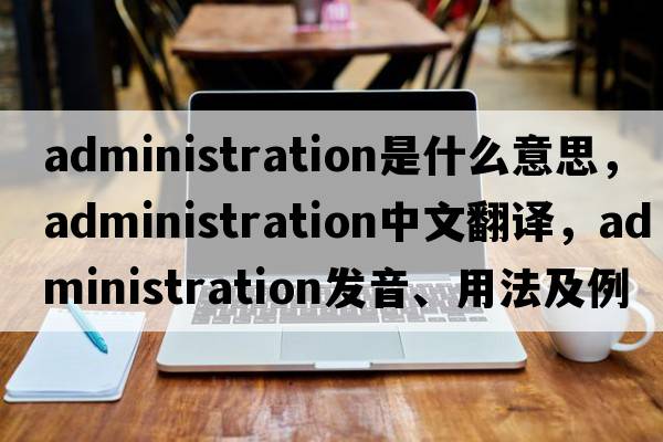 administration是什么意思，administration中文翻譯，administration發(fā)音、用法及例句