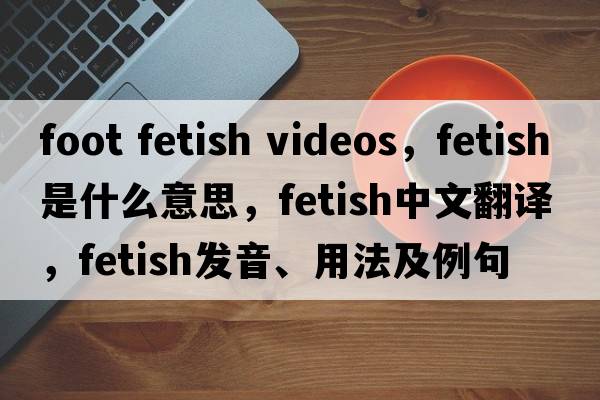 foot fetish videos，fetish是什么意思，fetish中文翻譯，fetish發(fā)音、用法及例句