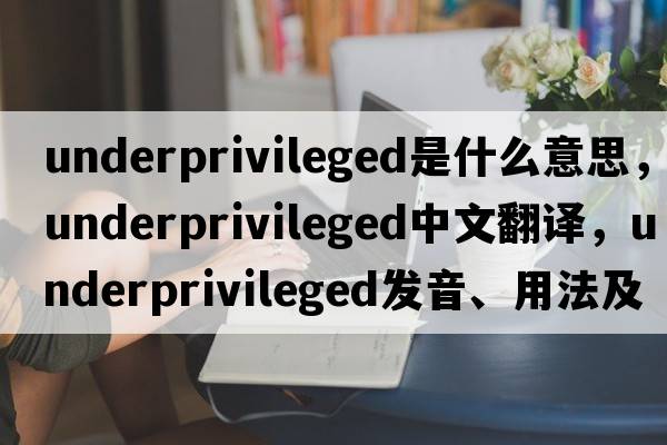underprivileged是什么意思，underprivileged中文翻譯，underprivileged發(fā)音、用法及例句