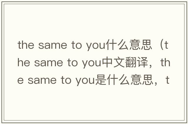 the same to you什么意思（the same to you中文翻譯，the same to you是什么意思，the same to you發(fā)音、用法及例句）