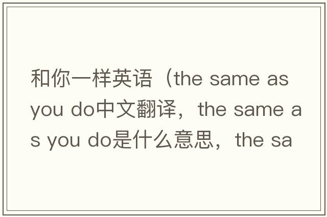 和你一樣英語(yǔ)（the same as you do中文翻譯，the same as you do是什么意思，the same as you do發(fā)音、用法及例句）
