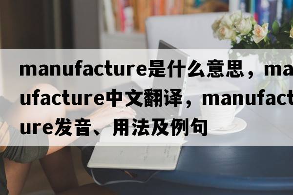 manufacture是什么意思，manufacture中文翻譯，manufacture發(fā)音、用法及例句